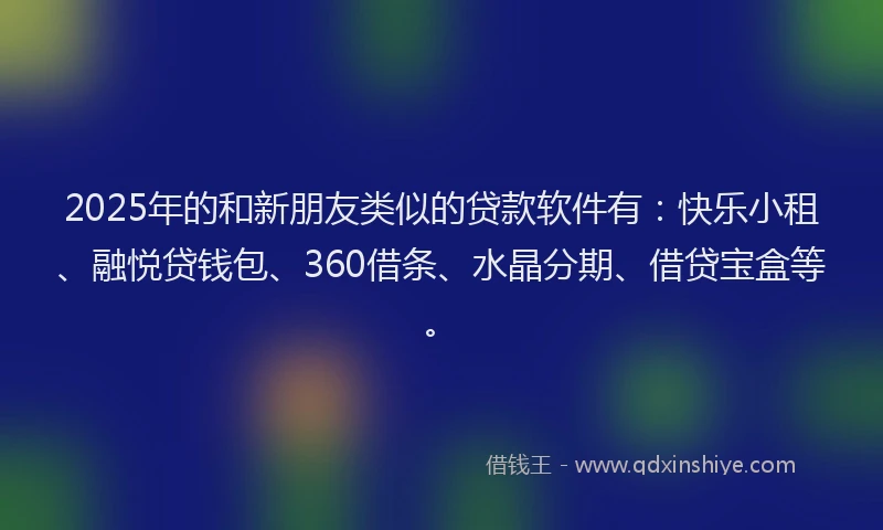 2025年的和新朋友类似的贷款软件有：快乐小租、融悦贷钱包、360借条、水晶分期、借贷宝盒等。