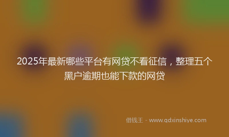 2025年最新哪些平台有网贷不看征信，整理五个黑户逾期也能下款的网贷