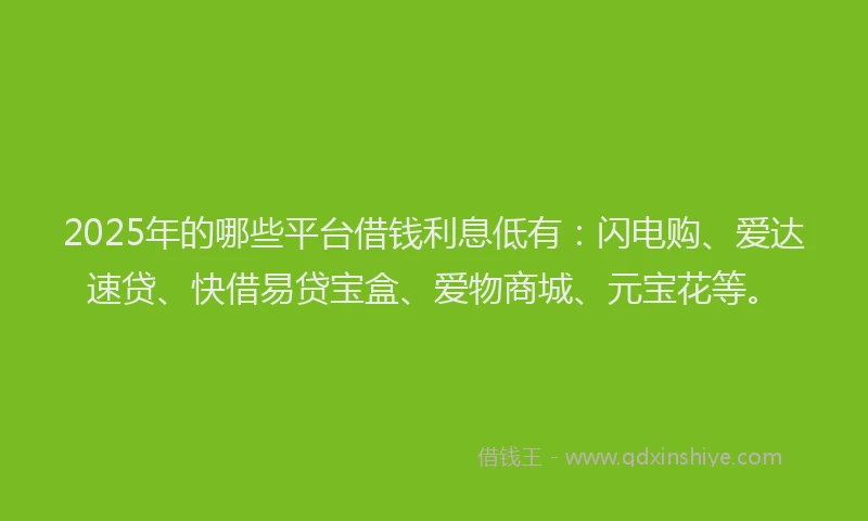 2025年的哪些平台借钱利息低有：闪电购、爱达速贷、快借易贷宝盒、爱物商城、元宝花等。