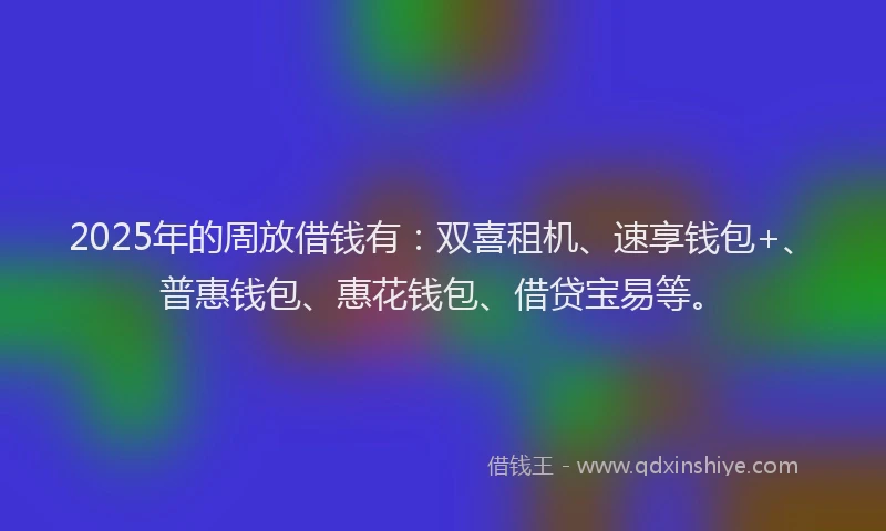 2025年的周放借钱有：双喜租机、速享钱包+、普惠钱包、惠花钱包、借贷宝易等。