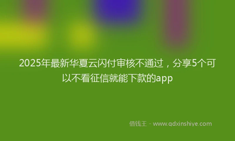 2025年最新华夏云闪付审核不通过，分享5个可以不看征信就能下款的app