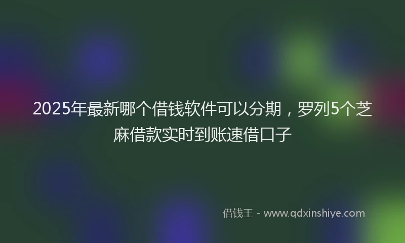 2025年最新哪个借钱软件可以分期，罗列5个芝麻借款实时到账速借口子