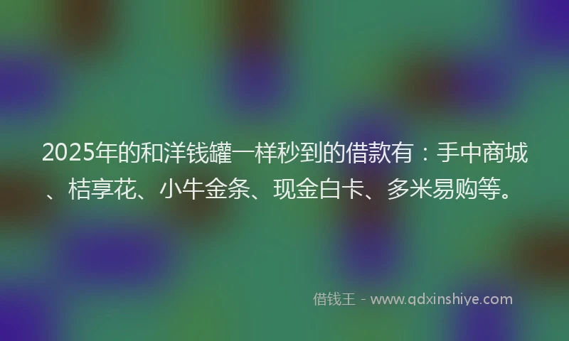2025年的和洋钱罐一样秒到的借款有：手中商城、桔享花、小牛金条、现金白卡、多米易购等。