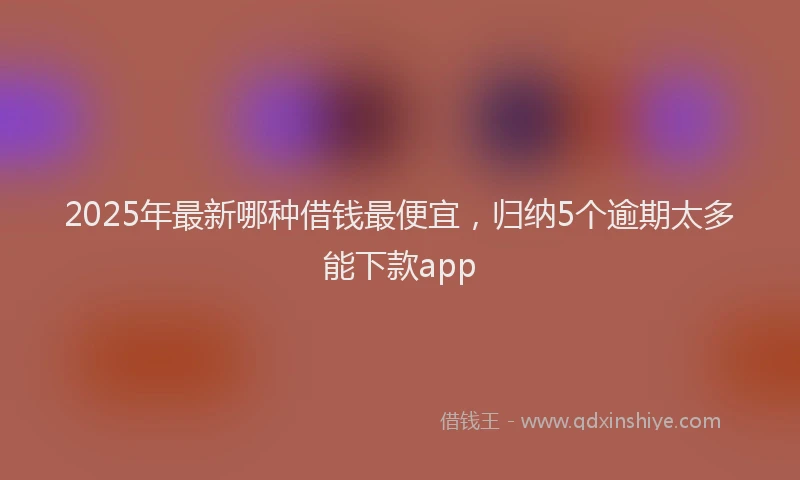 2025年最新哪种借钱最便宜，归纳5个逾期太多能下款app