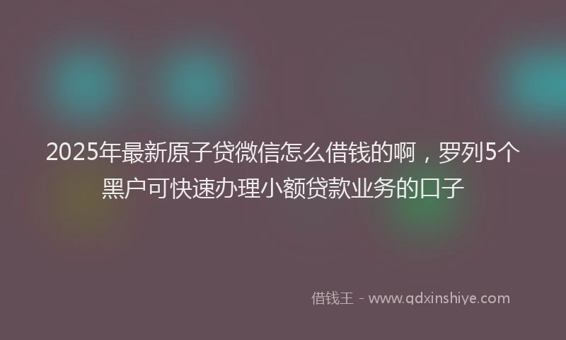 2025年最新原子贷微信怎么借钱的啊，罗列5个黑户可快速办理小额贷款业务的口子
