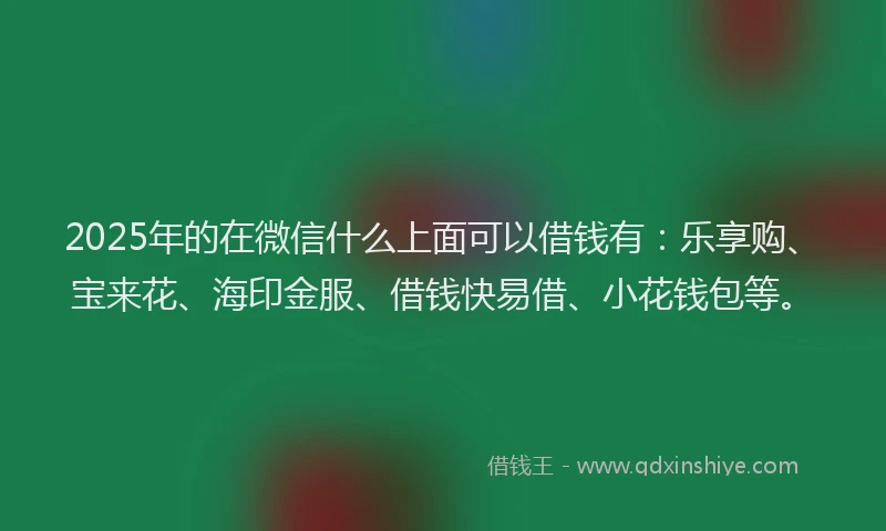 2025年的在微信什么上面可以借钱有：乐享购、宝来花、海印金服、借钱快易借、小花钱包等。