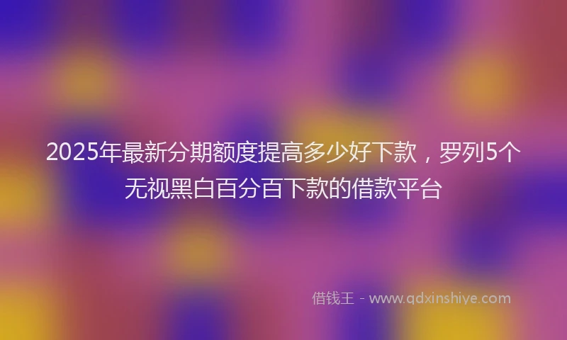 2025年最新分期额度提高多少好下款，罗列5个无视黑白百分百下款的借款平台