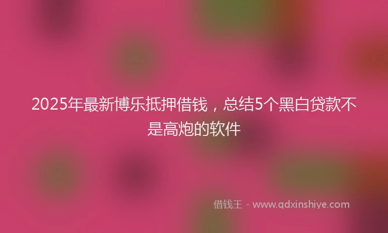 2025年最新博乐抵押借钱，总结5个黑白贷款不是高炮的软件