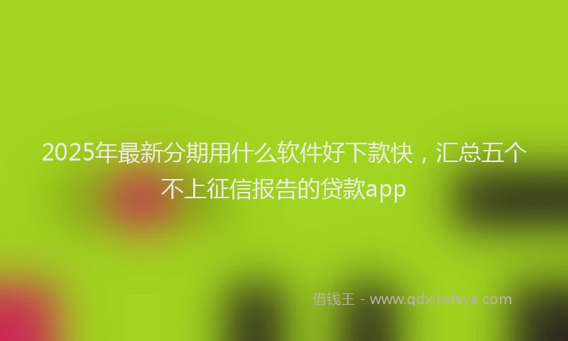 2025年最新分期用什么软件好下款快，汇总五个不上征信报告的贷款app