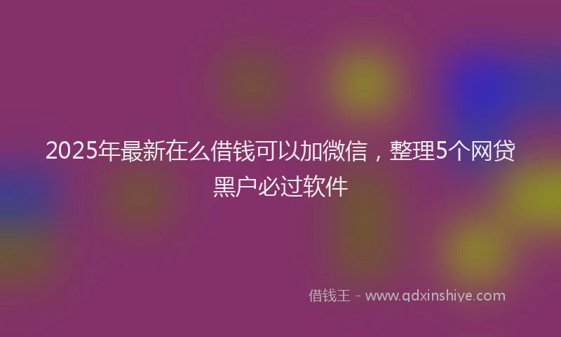 2025年最新在么借钱可以加微信，整理5个网贷黑户必过软件