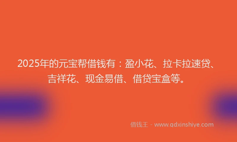 2025年的元宝帮借钱有：盈小花、拉卡拉速贷、吉祥花、现金易借、借贷宝盒等。