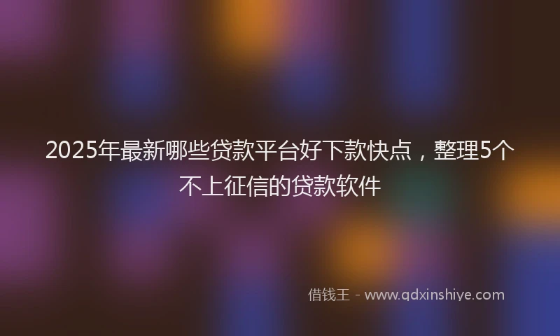 2025年最新哪些贷款平台好下款快点，整理5个不上征信的贷款软件