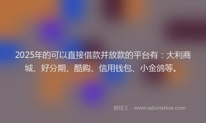 2025年的可以直接借款并放款的平台有：大利商城、好分期、酷购、信用钱包、小金鸽等。