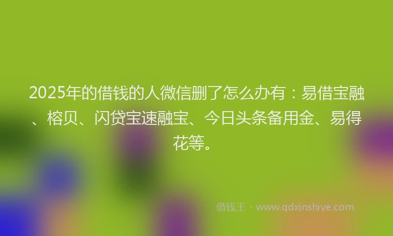2025年的借钱的人微信删了怎么办有：易借宝融、榕贝、闪贷宝速融宝、今日头条备用金、易得花等。