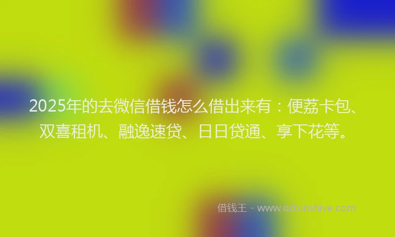 2025年的去微信借钱怎么借出来有：便荔卡包、双喜租机、融逸速贷、日日贷通、享下花等。