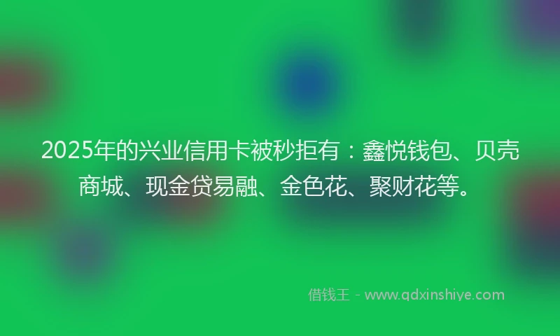 2025年的兴业信用卡被秒拒有：鑫悦钱包、贝壳商城、现金贷易融、金色花、聚财花等。