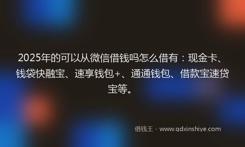 2025年的可以从微信借钱吗怎么借有：现金卡、钱袋快融宝、速享钱包+、通通钱包、借款宝速贷宝等。