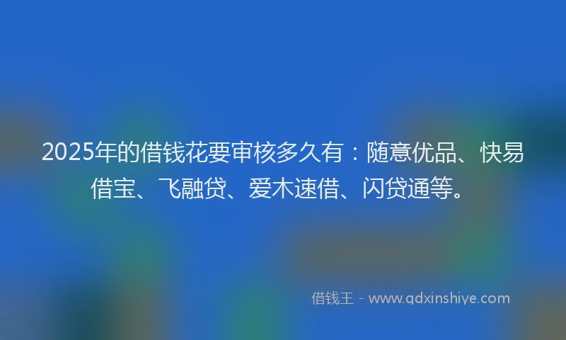 2025年的借钱花要审核多久有：随意优品、快易借宝、飞融贷、爱木速借、闪贷通等。