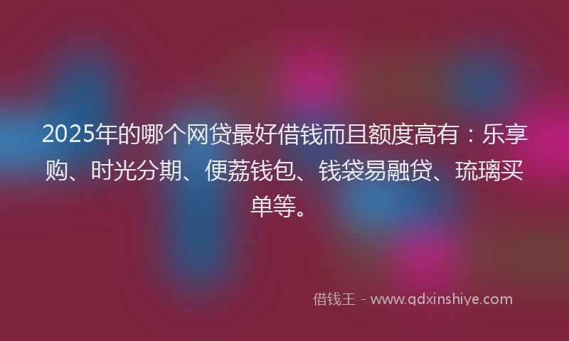 2025年的哪个网贷最好借钱而且额度高有：乐享购、时光分期、便荔钱包、钱袋易融贷、琉璃买单等。