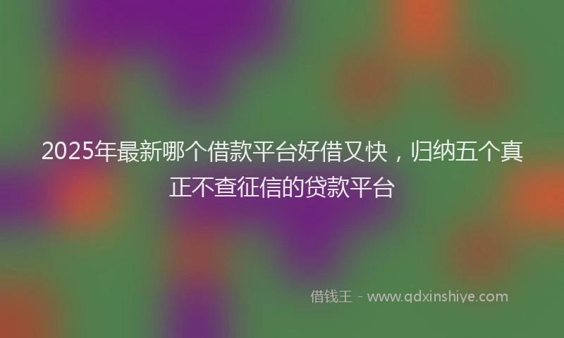 2025年最新哪个借款平台好借又快，归纳五个真正不查征信的贷款平台