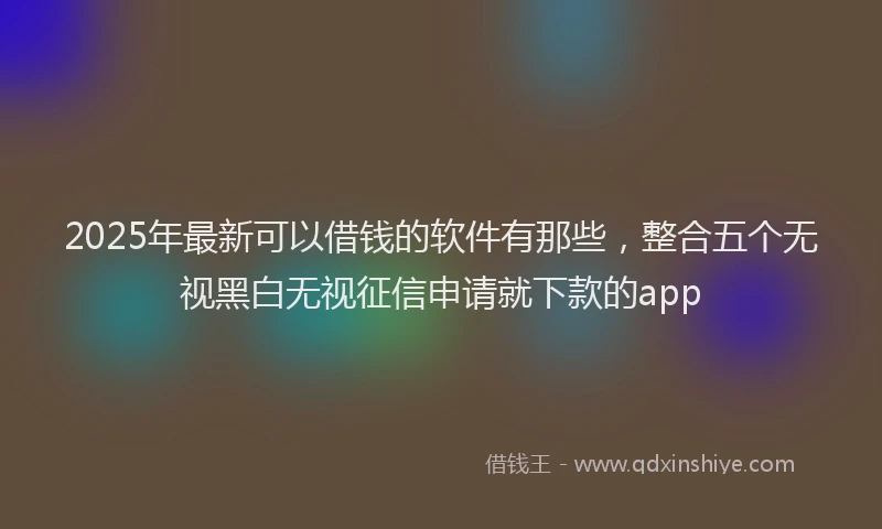2025年最新可以借钱的软件有那些，整合五个无视黑白无视征信申请就下款的app
