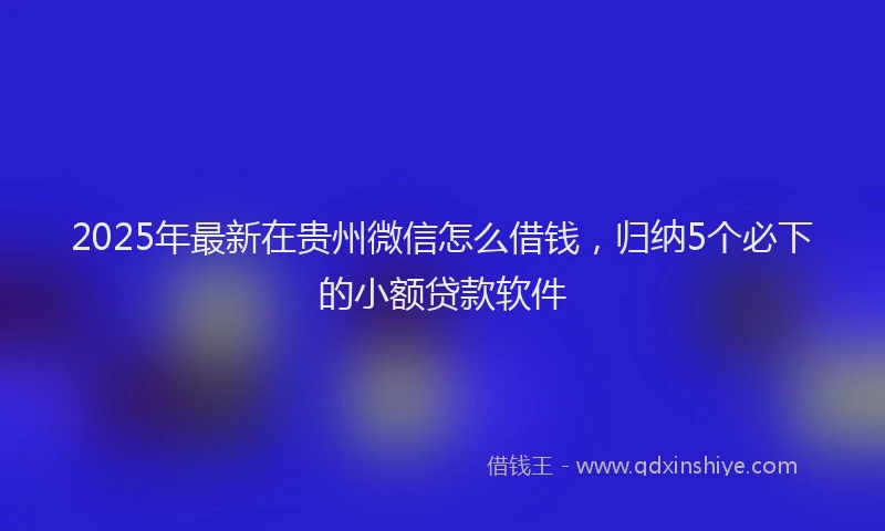 2025年最新在贵州微信怎么借钱，归纳5个必下的小额贷款软件