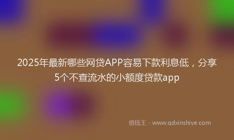 2025年最新哪些网贷APP容易下款利息低，分享5个不查流水的小额度贷款app