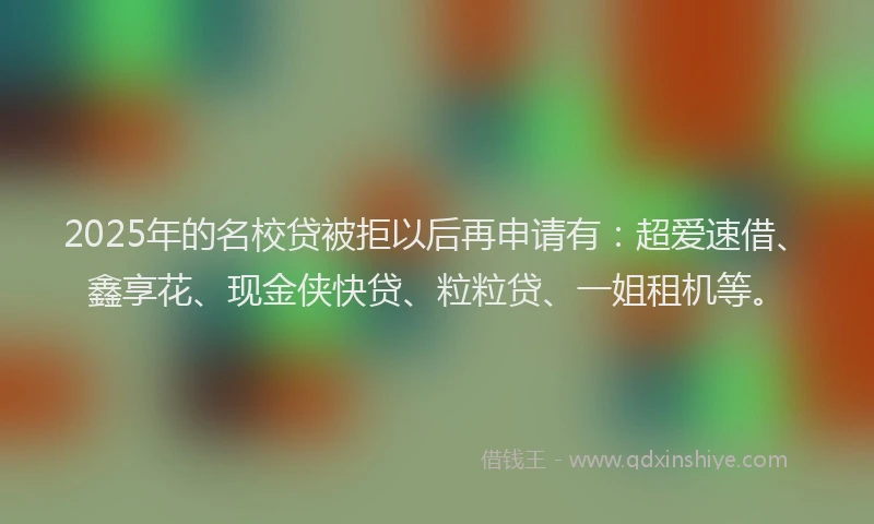 2025年的名校贷被拒以后再申请有：超爱速借、鑫享花、现金侠快贷、粒粒贷、一姐租机等。