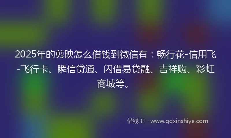 2025年的剪映怎么借钱到微信有：畅行花-信用飞-飞行卡、瞬信贷通、闪借易贷融、吉祥购、彩虹商城等。