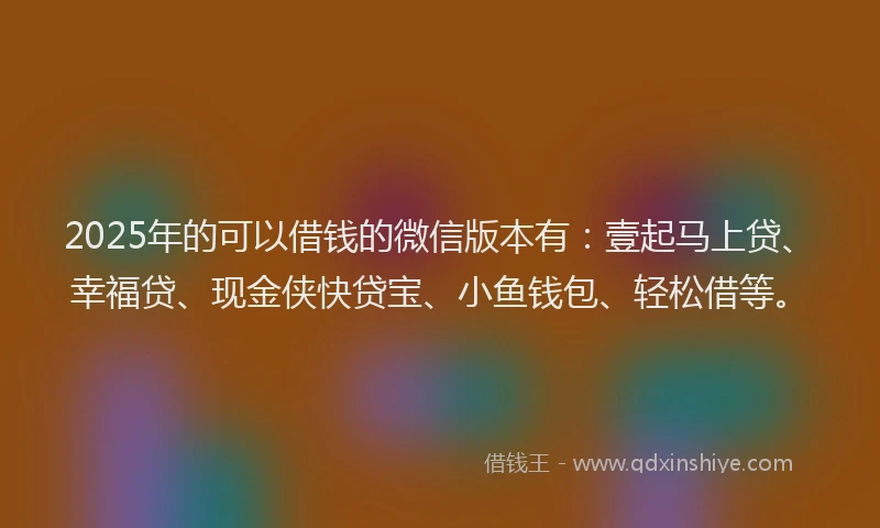 2025年的可以借钱的微信版本有：壹起马上贷、幸福贷、现金侠快贷宝、小鱼钱包、轻松借等。