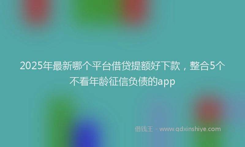 2025年最新哪个平台借贷提额好下款，整合5个不看年龄征信负债的app