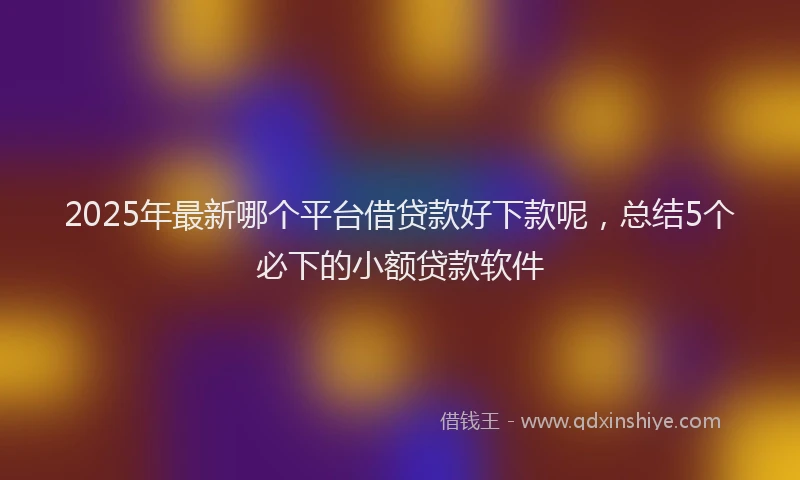 2025年最新哪个平台借贷款好下款呢，总结5个必下的小额贷款软件