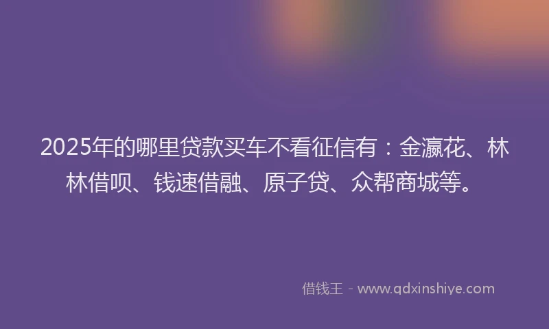 2025年的哪里贷款买车不看征信有：金瀛花、林林借呗、钱速借融、原子贷、众帮商城等。