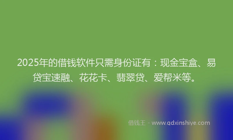 2025年的借钱软件只需身份证有：现金宝盒、易贷宝速融、花花卡、翡翠贷、爱帮米等。