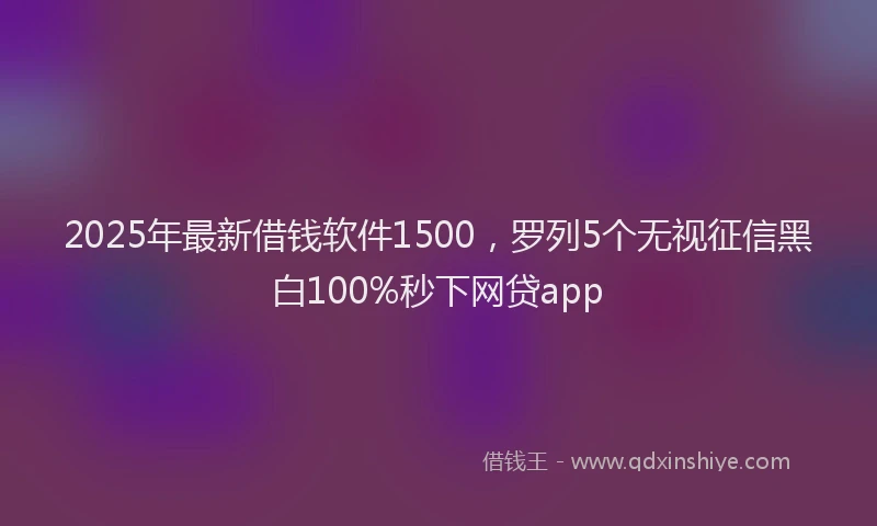 2025年最新借钱软件1500，罗列5个无视征信黑白100%秒下网贷app