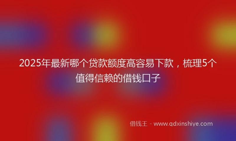 2025年最新哪个贷款额度高容易下款，梳理5个值得信赖的借钱口子