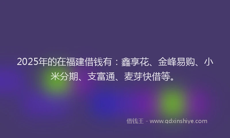2025年的在福建借钱有：鑫享花、金峰易购、小米分期、支富通、麦芽快借等。
