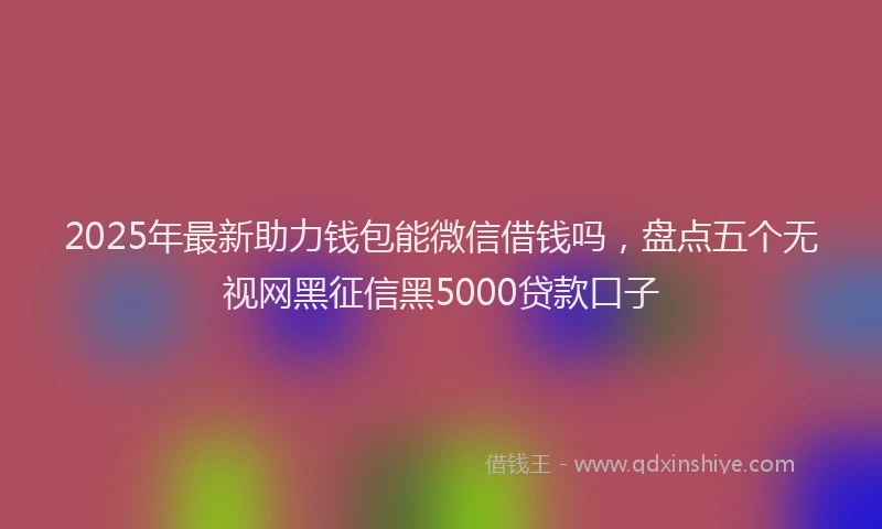 2025年最新助力钱包能微信借钱吗，盘点五个无视网黑征信黑5000贷款口子