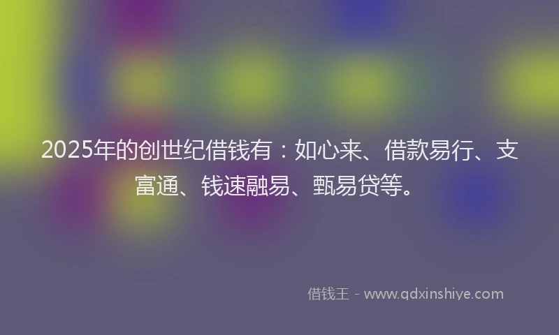 2025年的创世纪借钱有：如心来、借款易行、支富通、钱速融易、甄易贷等。