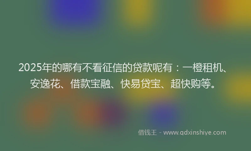 2025年的哪有不看征信的贷款呢有：一橙租机、安逸花、借款宝融、快易贷宝、超快购等。