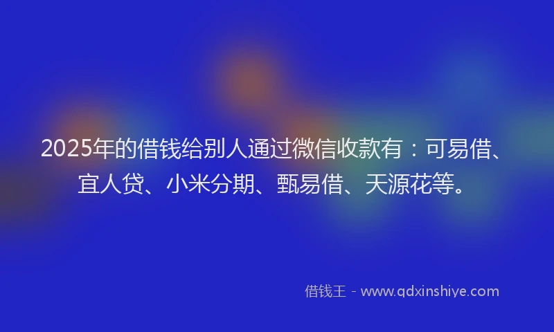 2025年的借钱给别人通过微信收款有：可易借、宜人贷、小米分期、甄易借、天源花等。