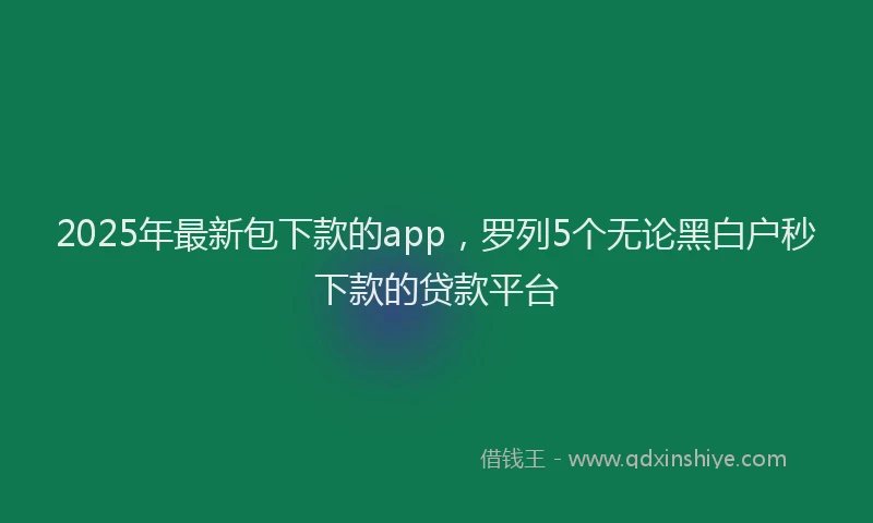 2025年最新包下款的app，罗列5个无论黑白户秒下款的贷款平台