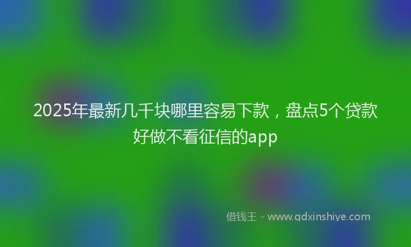 2025年最新几千块哪里容易下款，盘点5个贷款好做不看征信的app