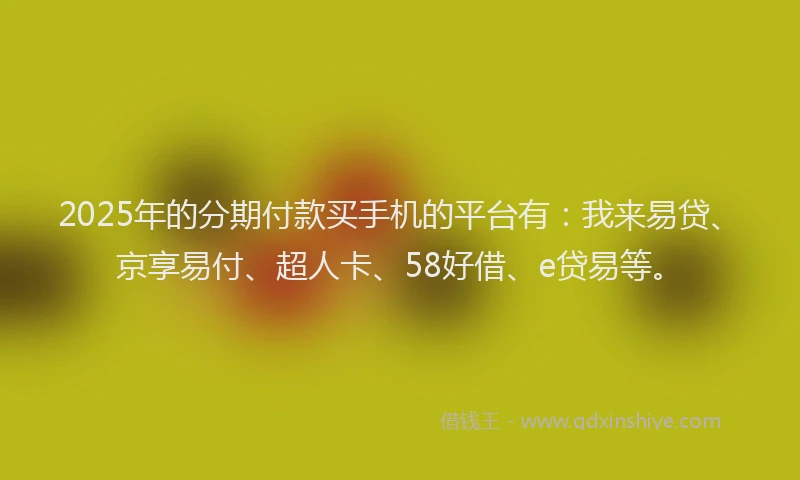 2025年的分期付款买手机的平台有：我来易贷、京享易付、超人卡、58好借、e贷易等。