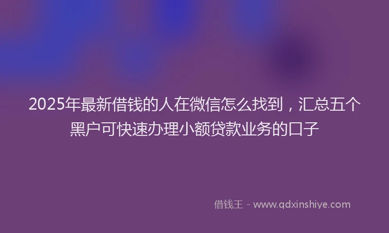 2025年最新借钱的人在微信怎么找到，汇总五个黑户可快速办理小额贷款业务的口子