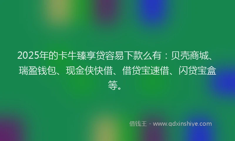 2025年的卡牛臻享贷容易下款么有：贝壳商城、瑞盈钱包、现金侠快借、借贷宝速借、闪贷宝盒等。