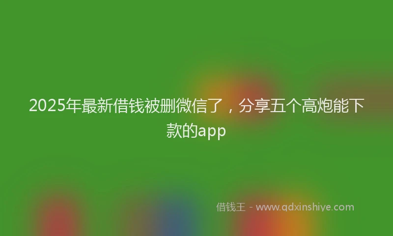 2025年最新借钱被删微信了，分享五个高炮能下款的app