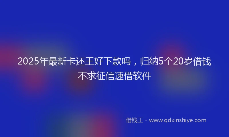2025年最新卡还王好下款吗，归纳5个20岁借钱不求征信速借软件