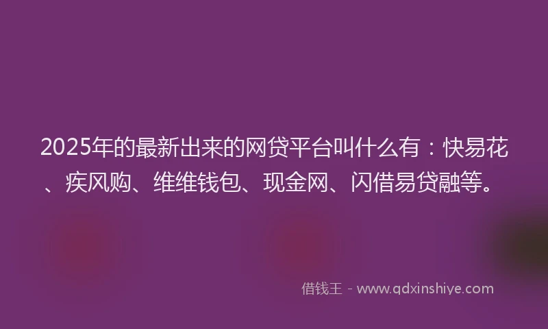 2025年的最新出来的网贷平台叫什么有：快易花、疾风购、维维钱包、现金网、闪借易贷融等。