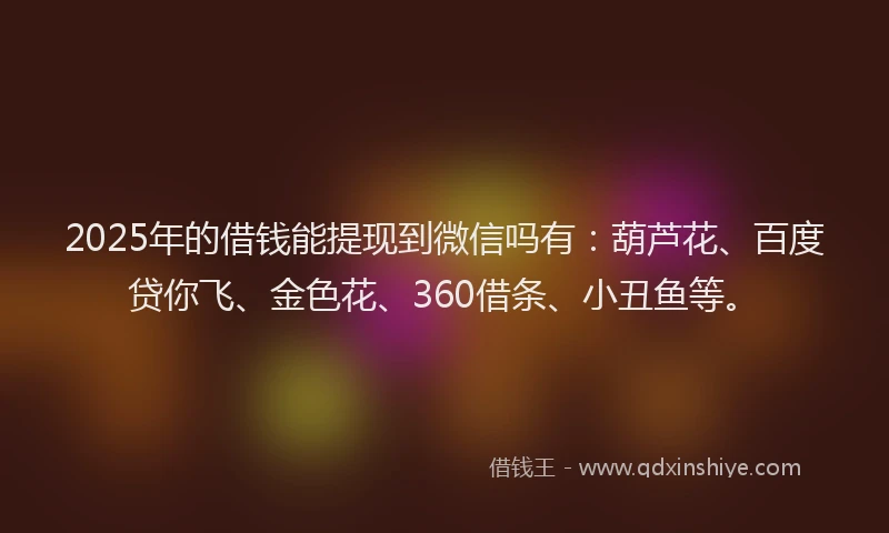 2025年的借钱能提现到微信吗有：葫芦花、百度贷你飞、金色花、360借条、小丑鱼等。